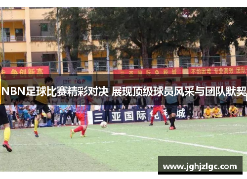 NBN足球比赛精彩对决 展现顶级球员风采与团队默契